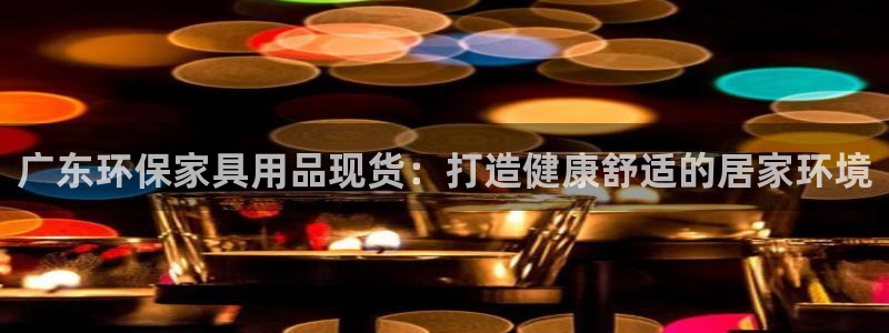 杏耀平台没有了：广东环保家具用品现货：打造健康舒适的居家环境