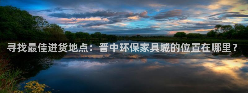 杏耀平台注册地址：寻找最佳进货地点：晋中环保家具城的位置在哪