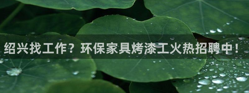 杏耀注册登入：绍兴找工作？环保家具烤漆工火热招聘中！